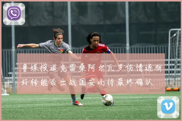 鲁媒报道克雷桑阿尔瓦罗伤情逐渐好转能否出战国安尚待最终确认